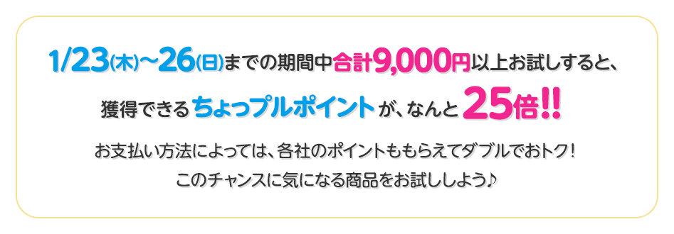 1/23(木)〜26(日)までの期間中合計9,000円以上お試しすると、獲得できるちょっプルポイントが、なんと25倍！！お支払い方法によっては、各社のポイントももらえてダブルでおトク！このチャンスに気になる商品をお試ししよう♪
