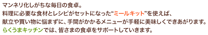 マンネリ化しがちな毎日の食卓。料理に必要な食材とレシピがセットになった“ミールキット”を使えば、献立や買い物に悩まずに、手間がかかるメニューが手軽に美味しくできあがります。らくうまキッチンでは、皆さまの食卓をサポートしていきます。