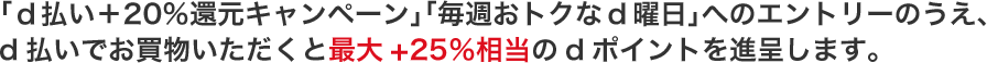 「ｄ払い＋20％還元キャンペーン」「毎週おトクなd曜日」へのエントリーのうえ、d払いでお買物いただくと最大+25％相当のdポイントを進呈します。