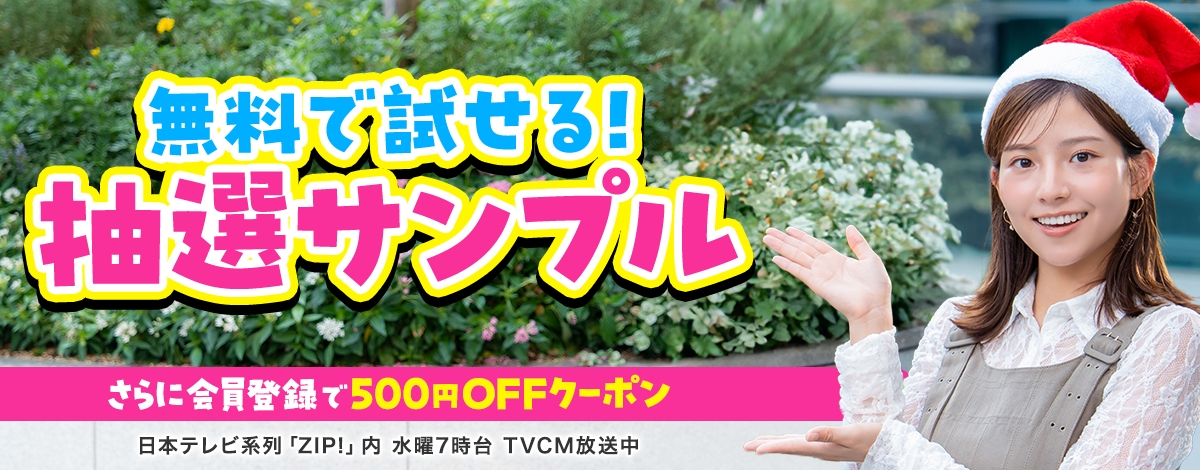 会員登録で500円OFFクーポンプレゼント♪ 今週のイチオシは、無料で試せる！ 抽選サンプル♪ 日本テレビ「ZIP!」内 火曜7時台 TVCM放送中※関東ローカルのみ