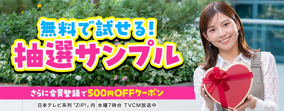 会員登録で500円OFFクーポンプレゼント♪ 今週のイチオシは、無料で試せる！ 抽選サンプル！ 日本テレビ「ZIP!」内 火曜7時台 TVCM放送中※関東ローカルのみ