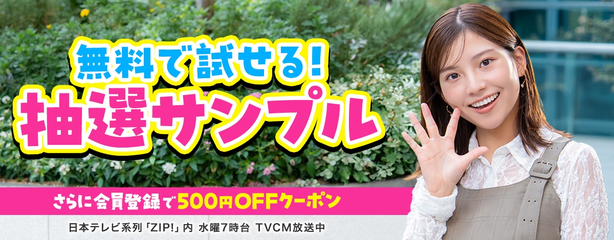 会員登録で500円OFFクーポンプレゼント♪ 今週のイチオシは、無料で試せる！ 抽選サンプル♪ 日本テレビ「ZIP!」内 火曜7時台 TVCM放送中※関東ローカルのみ