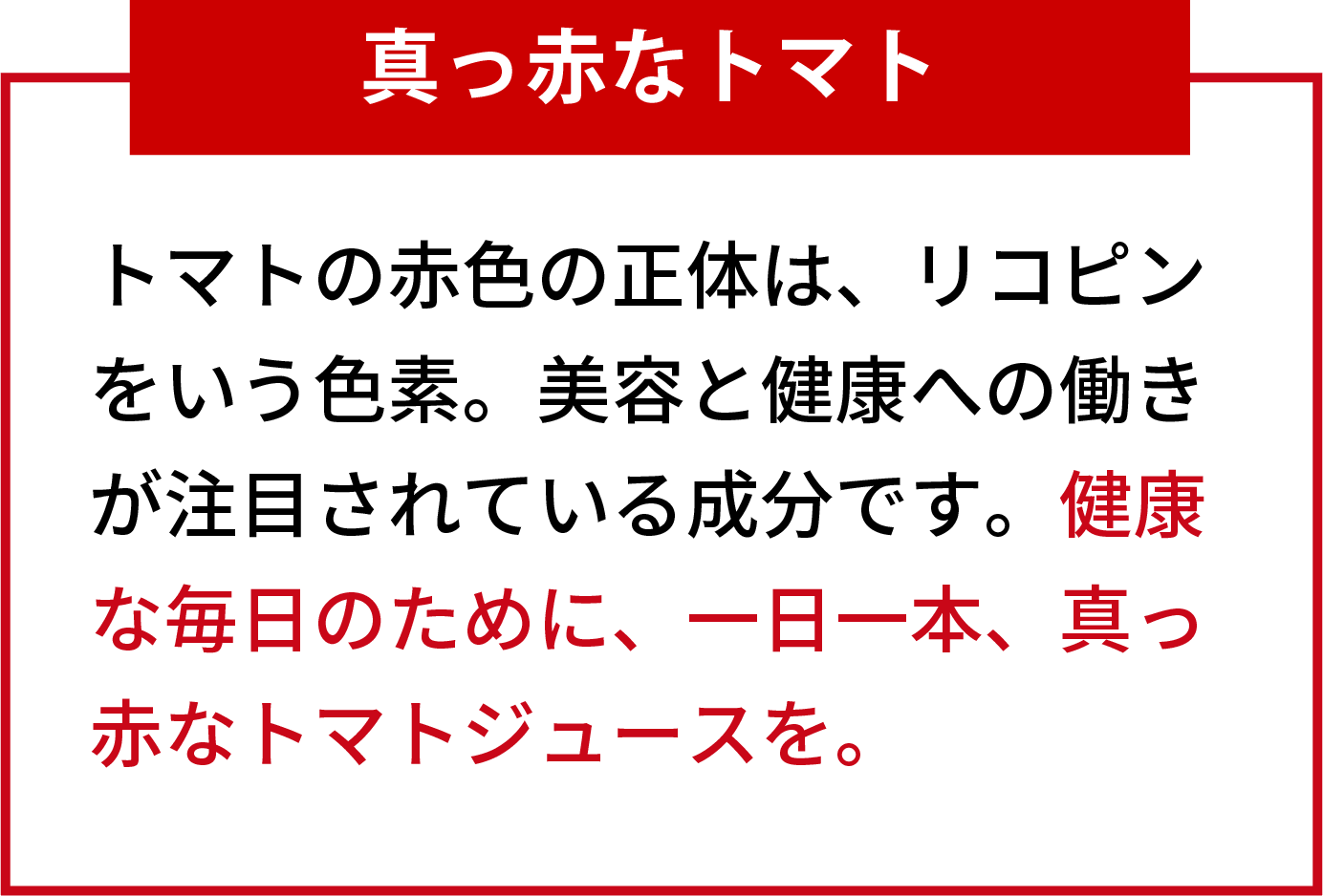 真っ赤なトマト トマトの赤色の正体は、リコピンをいう色素。美容と健康への働きが注目されている成分です。健康な毎日のために、一日一本、真っ赤なトマトジュースを。