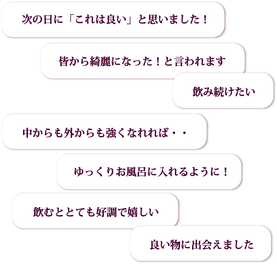 次の日に「これは良い」と思いました！／皆から綺麗になった！と言われます／中からも外からも強くなれれば・・／ゆっくりお風呂に入れるように！／飲み続けたい／飲むととても好調で嬉しい／良い物に出会えました