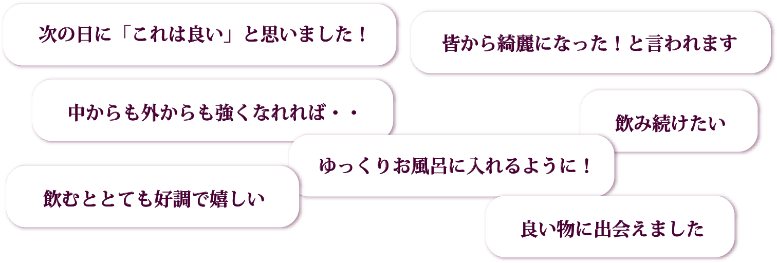 次の日に「これは良い」と思いました！／皆から綺麗になった！と言われます／中からも外からも強くなれれば・・／ゆっくりお風呂に入れるように！／飲み続けたい／飲むととても好調で嬉しい／良い物に出会えました
