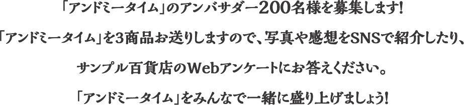 「アンドミータイム」のアンバサダー200名様を募集します！「アンドミータイム」を3商品お送りしますので、写真や感想をSNSで紹介したり、サンプル百貨店のWebアンケートにお答えください。「アンドミータイム」をみんなで一緒に盛り上げましょう！