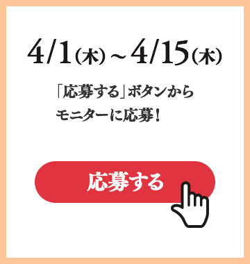4/1（木）〜4/15（木）「応募する」ボタンからモニターに応募！