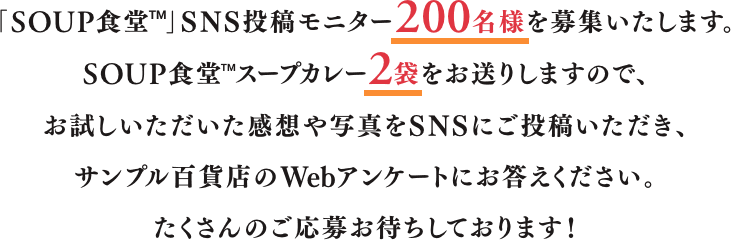 「SOUP食堂™」 SNS投稿モニター200名様を募集いたします。SOUP食堂™ スープカレー2袋をお送りしますので、お試しいただいた感想や写真をSNSにご投稿いただき、サンプル百貨店のWebアンケートにお答えください。たくさんのご応募お待ちしております！