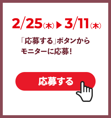 2/25（木）〜 3/11（木）「応募する」ボタンからモニターに応募！