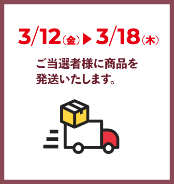 3/12（金）〜3/18（木）ご当選者様に商品を発送いたします。