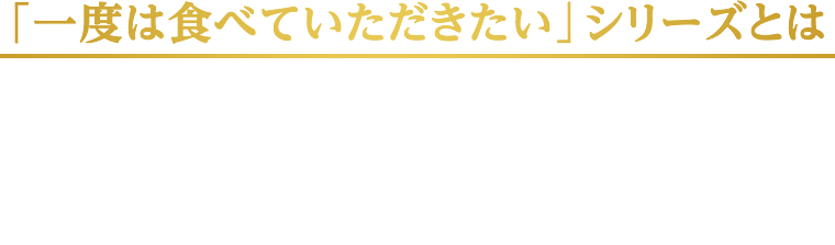 「一度は食べていただきたい」シリーズは、原材料と製法にこだわり、素材のおいしさを追求した、最高品質のおつまみシリーズです。2006年の発売以来、ロングセラー商品としてみなさまに愛されてきました。ぜひ、一度は食べてみてください。