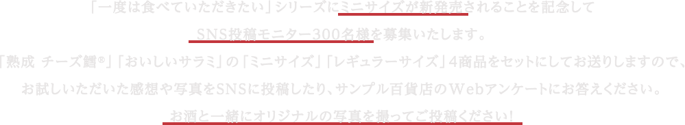 「一度は食べていただきたい」シリーズにミニサイズが新発売されることを記念してSNS投稿モニター300名様を募集いたします。「熟成 チーズ鱈®️」「おいしいサラミ」の「ミニサイズ」「レギュラーサイズ」4商品をセットにしてお送りしますので、お試しいただいた感想や写真をSNSに投稿したり、サンプル百貨店のWebアンケートにお答えください。お酒と一緒にオリジナルの写真を撮ってご投稿ください！