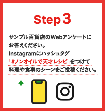 Step3 サンプル百貨店のWebアンケートにお答えください。Instagramにハッシュタグ「#ノンオイルで天才レシピ」をつけて料理や食事のシーンをご投稿ください。