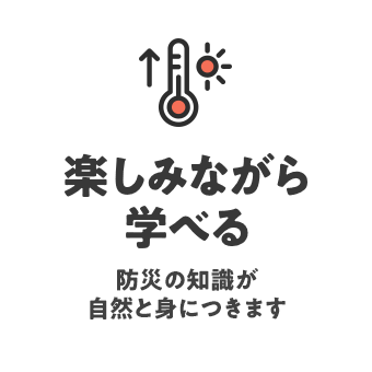 楽しみながら学べる 防災の知識が自然と身につきます
