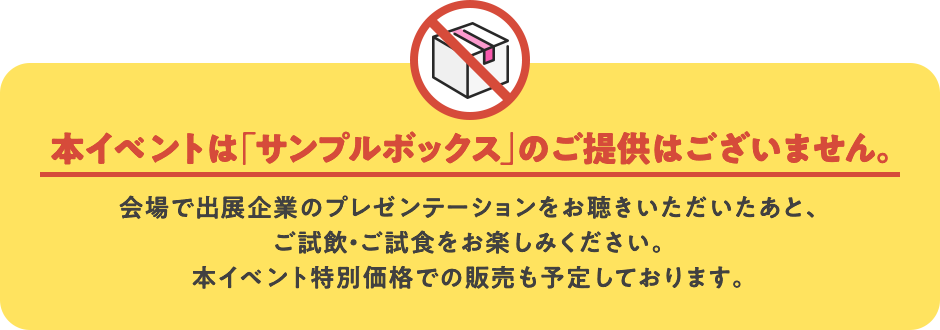 本イベントは「サンプルボックス」のご提供はございません。会場で出展企業のプレゼンテーションをお聴きいただいたあと、ご試飲・ご試食をお楽しみください。本イベント特別価格での販売も予定しております。