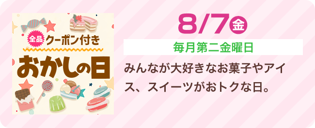 8/7（金）[毎月第二金曜日] みんなが大好きなお菓子やアイス、スイーツがおトクな日。