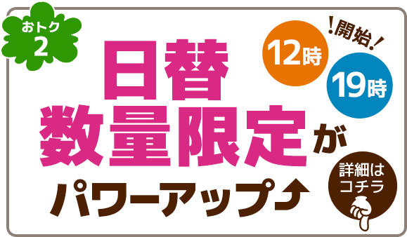 おトク2 日替数量限定がパワーアップ。毎日12時と19時に開始!詳細はこちらをクリック