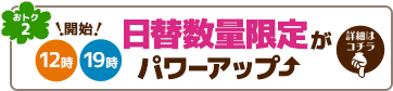 おトク2 日替数量限定がパワーアップ。毎日12時と19時に開始!詳細はこちらをタップ